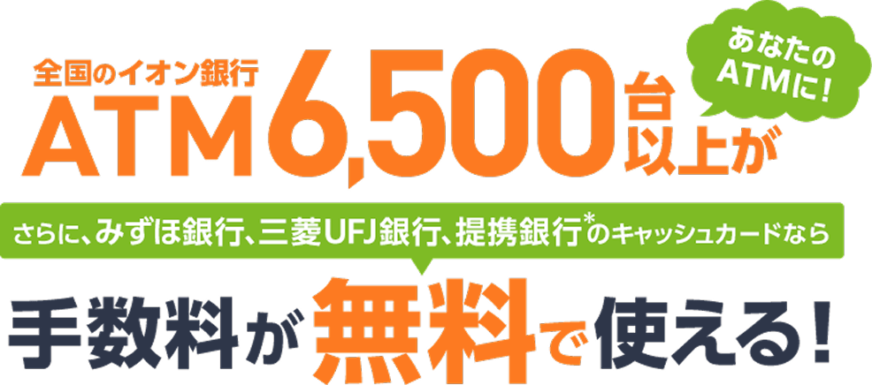 全国のイオン銀行ATM6.5000台以上があなたのATMに！さらに、みずほ銀行、三菱UFJ銀行、提携銀行*のキャッシュカードなら手数料が無料で使える！