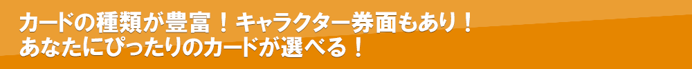 カードの種類が豊富！キャラクター券面もあり！<br>あなたにぴったりのカードが選べる！