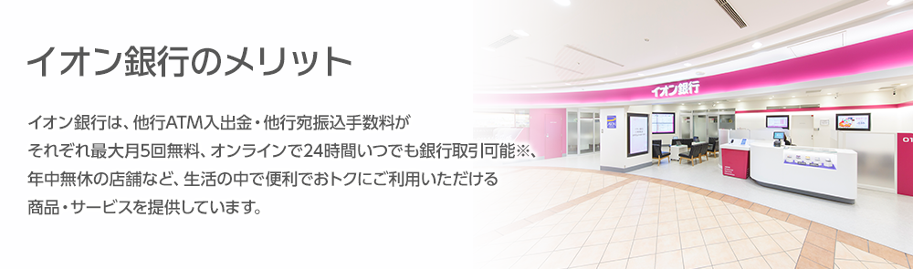 イオン銀行のメリット イオン銀行は、他行ATM入出金・他行宛振込手数料がそれぞれ最大月5回無料、オンラインで24時間いつでも銀行取引可能※、年中無休の店舗など、生活の中で便利でおトクにご利用いただける商品・サービスを提供しています。