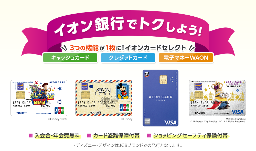イオン銀行でトクしよう！キャッシュカード クレジットカード 電子マネーWAON 3つの機能が1枚に！イオンカードセレクト 入会金・年会費無料 カード盗難保障付帯 ショッピングセーフティ保険付帯 ※ディズニー・デザインはJCBブランドでの発行となります。