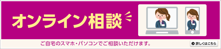 オンライン相談 ご自宅のスマホ・パソコンでご相談いただけます。詳しくはこちら