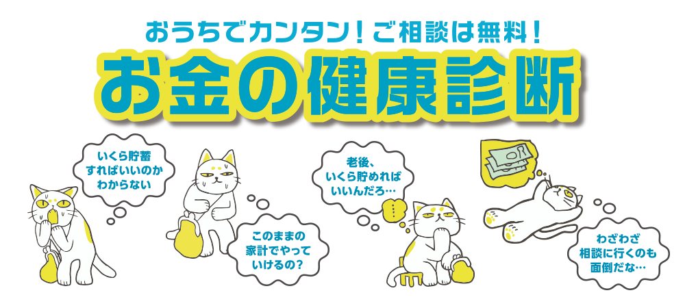 おうちでカンタン！ご相談は無料！ お金の健康診断 いくら貯蓄すればいいのかわからない このままの家計でやっていけるの？ 老後いくら貯めればいいんだろ･･･ わざわざ相談に行くのも面倒だな･･･