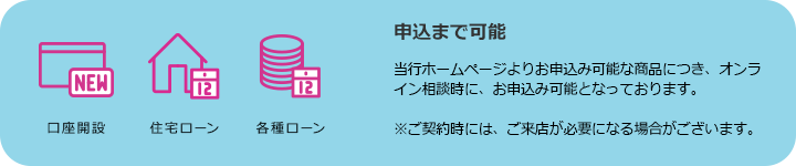 口座開設 住宅ローン 各種ローン 申込まで可能 当行ホームページよりお申込み可能な商品につき、オンライン相談時に、お申込み可能となっております。 ※ご契約時には、ご来店が必要になる場合がございます。