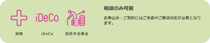 保険 iDeCo 国民年金基金 相談のみ可能 お申込み・ご契約にはご来店やご郵送対応が必要となります。