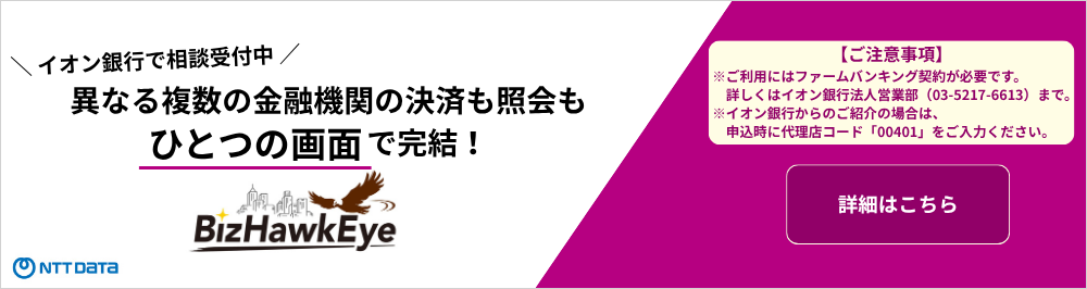 イオン銀行で相談受付中 異なる複数の金融機関の決済も照会もひとつの画面で完結！ BizHawkEye NTTDaTa 【ご注意事項】※ご利用にはフォームバンキング契約が必要です。詳しくはイオン銀行法人営業部（03-5217-6613）まで。 ※イオン銀行からのご紹介の場合は、申込時に代理店コード「00401」をご入力ください。 詳細はこちら
