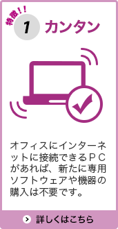 特徴1カンタン オフィスにインターネットに接続できるＰＣがあれば、新たに専用ソフトウェアや機器の購入は不要です。