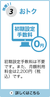 特徴3おトク 初期設定手数料は不要です。また、月額利用料金は2,200円（税込）です。