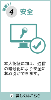 特徴4安全 本人認証に加え、通信の暗号化により安全にお取引ができます。