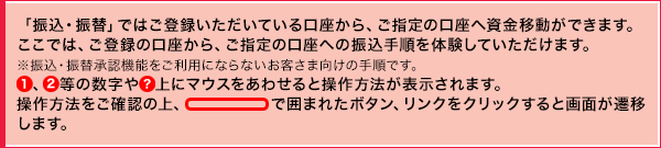 「振込・振替」ではご登録いただいている口座から、ご指定の口座へ資金移動ができます。ここでは、ご登録の口座から、ご指定の口座への振込手順を体験していただけます。※振込・振替承認機能をご利用にならないお客さま向けの手順です。①、②等の数字や○? 上にマウスをあわせると操作方法が表示されます。操作方法をご確認の上、赤線で囲われたボタン、リンクをクリックすると画面が遷移します。