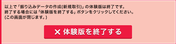 以上で「振り込みデータの作成(新規取引)」の体験版は終了です。終了する場合には「体験版を終了する」ボタンをクリックしてください。(この画面が閉じます。) 体験版を終了する