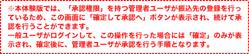 ※本体験版では、「承認権限」を持つ管理者ユーザが振込先の登録を行っているため、この画面に「確定して承認へ」ボタンが表示され、続けて承認を行うことができます。一般ユーザがログインして、この操作を行った場合には「確定」のみが表示され、確定後に、管理者ユーザが承認を行う手順となります。