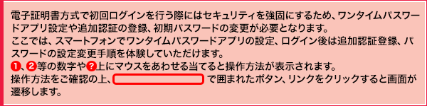 電子証明書方式で初回ログインを行う際にはセキュリティを強固にするため、ワンタイムパスワードアプリ設定や追加認証の登録、初期パスワードの変更が必要となります。ここでは、スマートフォンでワンタイムパスワードアプリの設定、ログイン後は追加認証登録、パスワードの設定変更手順を体験していただけます。①、②等の数字や○? 上にマウスをあわせると操作方法が表示されます。操作方法をご確認の上、線で囲まれたボタン、リンクをクリックすると画面が遷移します。