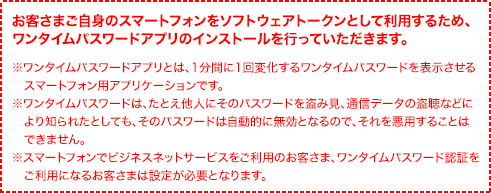 お客さまご自身のスマートフォンをソフトウェアトークンとして利用するため、ワンタイムパスワードアプリのインストールを行っていただきます。※ワンタイムパスワードアプリとは、1分間に1回変化するワンタイムパスワードを表示させるスマートフォン用アプリケーションです。※ワンタイムパスワードは、たとえ他人にそのパスワードを盗み見、通信データの盗聴などにより知られたとしても、そのパスワードは自動的に無効となるので、それを悪用することはできません。 ※スマートフォンでビジネスネットサービスをご利用のお客さま、ワンタイムパスワード認証をご利用になるお客さまは設定が必要となります。