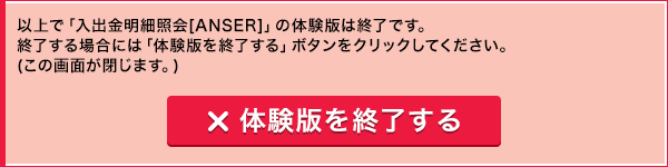 以上で「入出金明細照会[ANSER]」の体験版は終了です。終了する場合には「体験版を終了する」ボタンをクリックしてください。(この画面が閉じます。) 体験版を終了する