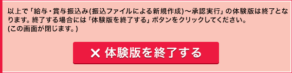 以上で「給与・賞与振込み(振込ファイルによる新規作成)～承認実行」の体験版は終了となります。終了する場合には「体験版を終了する」ボタンをクリックしてください。(この画面が閉じます。) 体験版を終了する