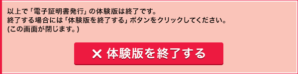 以上で「電子証明書発行」の体験版は終了です。終了する場合には「体験版を終了する」ボタンをクリックしてください。(この画面が閉じます。) 体験版を終了する