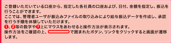 ご登録いただいている口座から、指定した各社員の口座および、日付、金額を指定し、振込を行うことができます。ここでは、管理者ユーザが振込みファイルの取り込みにより給与振込データを作成し、承認を行う手順を体験していただけます。①、②等の数字や？上にマウスをあわせると操作方法が表示されます。操作方法をご確認の上、線で囲まれたボタン、リンクをクリックすると画面が遷移します。
