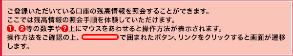 ご登録いただいている口座の残高情報を照会することができます。 ここでは残高情報の照会手順を体験していただけます。①、②等の数字や？上にマウスをあわせると操作方法が表示されます。操作方法をご確認の上、線で囲まれたボタン、リンクをクリックすると画面が遷移します。
