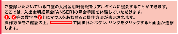 ご登録いただいている口座の入出金明細情報をリアルタイムに照会することができます。ここでは、入出金明細照会[ANSER]の照会手順を体験していただけます。①、②等の数字や?上にマウスをあわせると操作方法が表示されます。操作方法をご確認の上、線で囲まれたボタン、リンクをクリックすると画面が遷移します。