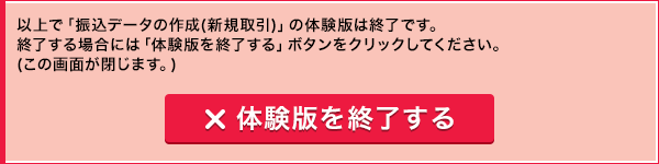 以上で「振込データの作成(新規取引)」の体験版は終了です。終了する場合には「体験版を終了する」ボタンをクリックしてください。(この画面が閉じます。) 体験版を終了する