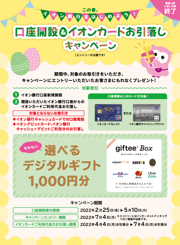 この春、イオン銀行をはじめよう！口座開設＆イオンカードお引落しキャンペーン（エントリーが必要です）期間中、対象のお取引きをいただき、キャンペーンにエントリーいただいたお客さまにもれなくプレゼント！対象取引／1.イオン銀行口座新規開設 2.開設いただいたイオン銀行口座からのイオンカードご利用代金お引落し ※イオンデビットカード、イオン銀行キャッシュ＋デビットご利用分のお引落しは対象外となります。もれなく！選べるデジタルギフト1,000円分 giftee Box あなたのほしいが詰まってる amazonギフト券 ドトール タリーズコーヒー サーティワンアイスクリーム すかいらーく UberEats＋その他人気商品からえらべる！キャンペーン期間／口座開設受付期間：2022年2月25日（金）～5月10日（火） キャンペーンエントリー期限：2022年7月4日（月）※エントリーにはインターネットバンキングへのご登録が必要です。イオンカードご利用代金のお引落し期間：2022年4月4日（月）お引落分～7月4日（月）お引落分