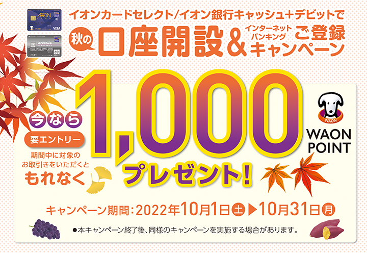 イオンカードセレクト／イオン銀行キャッシュ＋デビットで秋の口座開設＆インターネットバンキングご登録キャンペーン（要エントリー）期間中に対象のお取引きをいただくともれなく1,000WAON POINTプレゼント！ キャンペーン期間:2022年10月1日（土）～10月31日（月）本キャンペーン終了後、同様のキャンペーンを実施する場合があります。