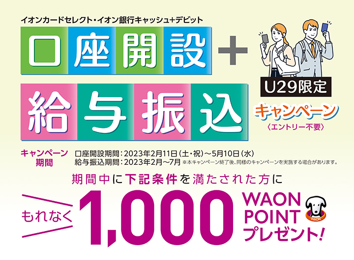 イオンカードセレクト・イオン銀行キャッシュ＋デビットで口座開設＋給与振込キャンペーン＜エントリー不要＞キャンペーン期間口座開設期間：2023年２月11日（土・祝）～5月10日（水）給与振込期間：2023年2月～7月※本キャンペーンを終了後、同様のキャンペーンを実施する場合があります。期間中に下記条件を満たされた方にもれなく1,000WAON POINTプレゼント！