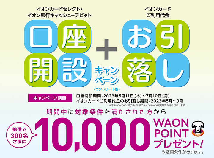 イオンカードセレクトまたはイオン銀行キャッシュ＋デビットで口座開設のうえ、期間中に対象条件を満たされた方から抽選で300名さまに、10,000WAON POINTを進呈いたします。<br>※適用には条件がございます。詳細・ご留意事項を必ずご確認ください。
