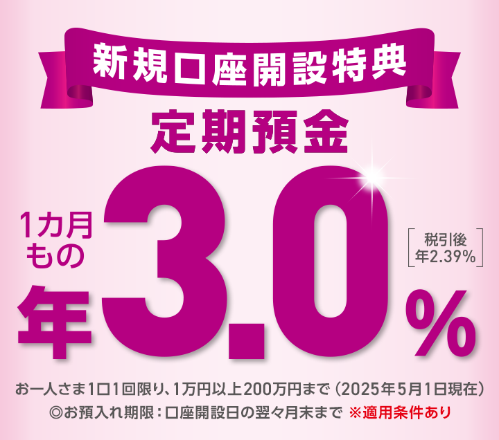 新規口座開設特典 定期預金 お一人さま1口1回限り、1万円以上200万円まで ◎お預入れ期限：口座開設日の翌々月まで ※適用条件あり