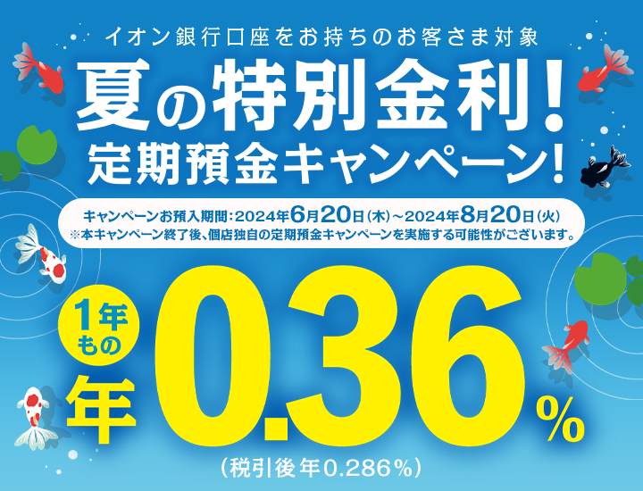 イオン銀行口座をお持ちのお客さま対象 夏の特別金利！定期預金キャンペーン！キャンペーンお預入期間:2024年6月20日木曜日から2024年8月20日火曜日まで ※本キャンペーン終了後、個店独自の定期預金キャンペーンを実施する可能性がございます。 1年もの年0.36％（税引後 年0.286％）