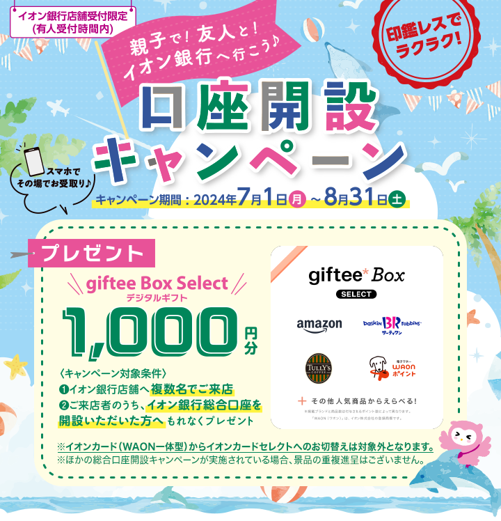 イオン銀行店舗受付限定（有人受付時間内） 印鑑レスでラクラク！ 親子で！友人と！イオン銀行へ行こう♪口座開設キャンペーン キャンペーン期間:2024年7月1日（月）～8月31日（土） スマホでその場でお受取り♪ プレゼント giftee Box Select デジタルギフト 1,000円分 ＜キャンペーン対象条件＞ ①イオン銀行店舗へ複数名でご来店 ②ご来店者のうち、イオン銀行総合口座を開設いただいた方へ もれなくプレゼント ※イオンカード（WAON一体型）からイオンカードセレクトへのお切替えは対象外となります。 ※ほかの総合口座開設キャンペーンが実施されている場合、景品の重複進呈はございません。