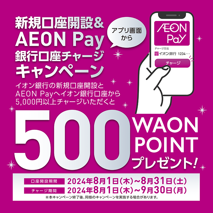 新規口座開設＆AEON Pay銀行口座チャージキャンペーン アプリ画面からイオン銀行の新規口座開設とAEON Payへイオン銀行口座から5千円以上チャージいただくと500WAON POINTプレゼント！ 口座開設期間：2024年8月1日（木曜日）から8月31日（土曜日）
チャージ期間：2024年8月1日（木曜日）から9月30日（月曜日）※本キャンペーン終了後、同様のキャンペーンを実施する場合があります。