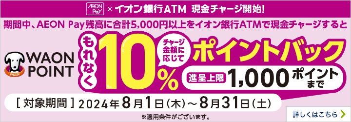 AEON Pay×イオン銀行ATM 現金チャージ開始！期間中、AEON Pay残高に合計5千円以上をイオン銀行ATMで現金チャージするとWAON POINTもれなくチャージ金額に応じて10％ポイントバック 進呈上限 1,000ポイントまで 対象期間2024年8月1日（木曜日）から8月31日（土曜日）※適用条件がございます。