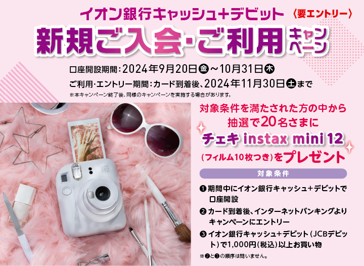 イオン銀行キャッシュ+デビット新規ご入会・ご利用キャンペーン 要エントリー 口座開設期間:2024年9月20日金曜日から10月31日木曜日まで ご利用・エントリー期間:カード到着後、2024年11月30日土曜日まで ※本キャンペーン終了後、同様のキャンペーンを実施する場合があります。対象条件を満たされた方の中から抽選で20名さまにチェキinstax mini 12(フィルム10枚つき)をプレゼント 対象条件 1.期間中にイオン銀行キャッシュ+デビットで口座開設 2.カード到着後、インターネットバンキングよりキャンペーンにエントリー 3.イオン銀行キャッシュ+デビット(JCBデビット)で千円(税込)以上お買い物 ※2と3の順序は問いません。
