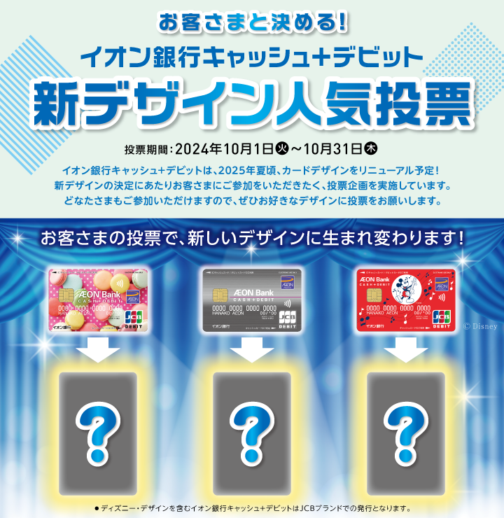 お客さまと決める！ イオン銀行キャッシュ＋デビット 新デザイン人気投票 投票期間：2024年10月1日（火）～10月31日（木） イオン銀行キャッシュ＋デビットは、2025年夏頃、カードデザインをリニューアル予定！新デザインの決定にあたりお客さまにご参加をいただきたく、投票企画を実施しています。どなたさまもご参加いただけますので、ぜひお好きなデザインに投票をお願いします。 お客さまの投票で、新デザインに生まれ変わります！ ・ディズニー・デザインを含むイオン銀行キャッシュ＋デビットはJCBブランドでの発行となります。