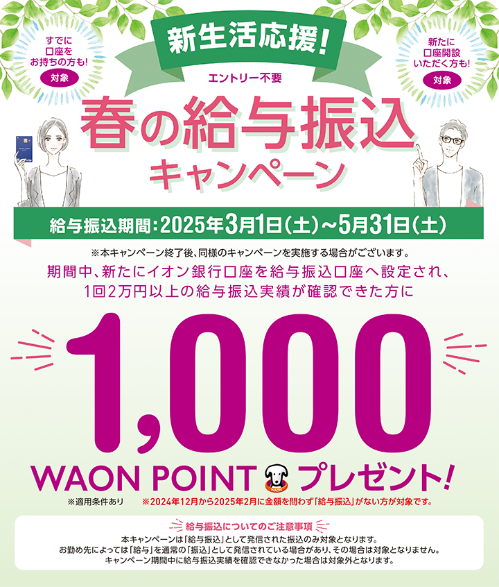 すでに口座をお持ちの方も！対象 新たに口座開設いただく方も！対象 新生活応援！ エントリー不要 春の給与振込キャンペーン 給与振込期間：2025年3月1日（土）～5月31日（土） ※本キャンペーン終了後、同様のキャンペーンを実施する場合がございます。 期間中、新たにイオン銀行口座を給与振込口座へ設定され、1回2万円以上の給与振込実績が確認できた方に1,000WAON POINTプレゼント！ ※適用条件あり ※2024年12月から2025年2月に金額を問わず「給与振込」がない方が対象です。 給与振込についてのご注意事項 本キャンペーンは「給与振込」として発信された振込のみ対象となります。お勤め先によっては「給与」を通常の「振込」として発信されている場合があり、その場合は対象となりません。キャンペーン期間中に給与振込実績を確認できなかった場合は対象外となります。