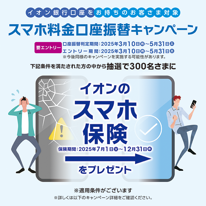イオン銀行口座をお持ちのお客さま対象 スマホ料金口座振替キャンペーン 要エントリー口座振替判定期間:2025年3月10日（月）～5月31日（土）エントリー期間:2025年3月10日（月）～5月31日（土）※今後同様のキャンペーンを実施ｓる可能性があります。下記条件を満たされた方の中から抽選で300名様にイオンのスマホ保険をプレゼント 保険期間:2025年7月1日（火）～12月31日（水）※適用条件がございます※詳しくは以下のキャンペーン詳細をご確認ください。