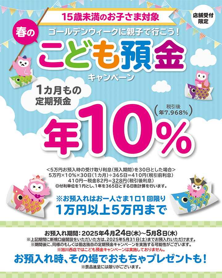 15歳未満のお子さま対象 ゴールデンウィークに親子で行こう！春のこども預金キャンペーン 店舗受付限定 1カ月もの定期預金 年10％ ※お預入れはお一人さま1回限り1万円以上5万円まで お預入れ期間：2025年4月24日（木）～5月8日（木）※上記期間に新規口座開設をいただいた方は、2025年5月31日（土）までお預入れいただきます。※期間後に同様のもしくは個店独自の定期預金キャンペーンを実施する可能性がございます。※旭川西店ではこども預金キャンペーンは実施しておりません。 お預入れ時、その場でおもちゃプレゼントも!※景品進呈には限りがございます。