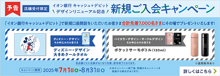 予告 店舗受付限定 イオン銀行キャッシュ＋デビット デザインリニューアル記念 新規ご入会キャンペーン 「イオン銀行キャッシュ＋デビット」で新規口座開設をいただいたお客さま合計先着7,000名さまにその場でプレゼントいたします！ ディズニー・デザインをお申込みのお客さま:ディスニー・デザイン大きめクールタオル バイカラーデザイン・サークルデザインをお申込みのお客さま:ポケットサーモボトル（130ml） 各店舗ごとに在庫がなくなり次第、配布終了となります。 キャンペーン期間:2025年7月1日（火）～8月31日（日） ※本キャンペーン終了後、同様のキャンペーンを実施する場合があります。 ※適用条件あり 詳しくはこちら