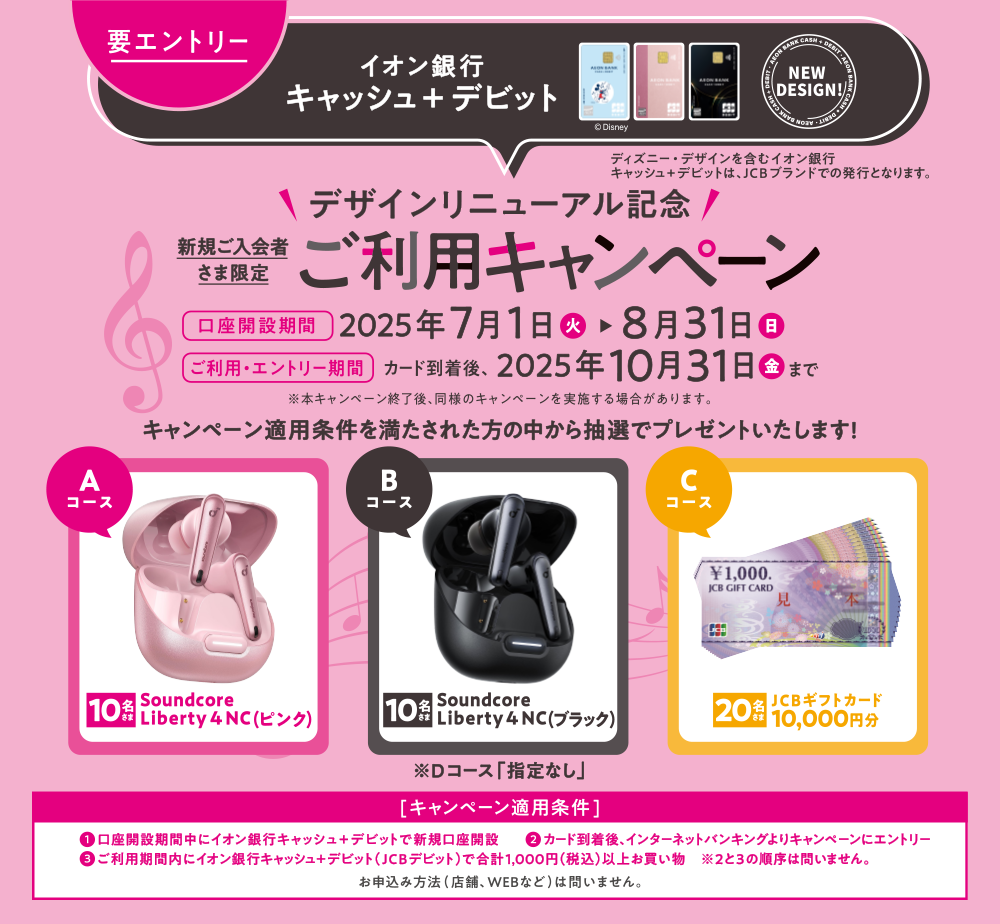 要エントリー イオン銀行キャッシュ＋デビット デザインリニューアル記念 新規ご入会者さま限定 ご利用キャンペーン（ディズニー・デザインを含むイオン銀行 キャッシュ＋デビットは、JCBブランドでの発行となります。） 口座開設期間:2025年7月1日（火）～8月31日（日） ご利用・エントリー期間:カード到着後、2025年10月31日（金）まで ※本キャンペーン終了後、同様のキャンペーンを実施する場合があります。 キャンペーン適用条件を満たされた方の中から抽選でプレゼントいたします！ Aコース:Soundcore Liberty 4 NC （ピンク）/10名さま Bコース:Soundcore Liberty 4 NC （ブラック）/10名さま Cコース:JCBギフトカード10,000円分/20名さま Dコース:指定なし [キャンペーン適用条件]①口座開設期間中にイオン銀行キャッシュ＋デビットで新規口座開設 ②カード到着後、インターネットバンキングよりキャンペーンにエントリー ③ご利用期間内にイオン銀行キャッシュ＋デビット（JCBデビット）で合計1,000円（税込）以上お買い物 ※2と3の順序は問いません。 お申込み方法（店舗、WEBなど）は問いません。