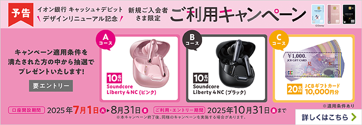 予告 イオン銀行 キャッシュ＋デビット デザインリニューアル記念 新規ご入会者さま限定 ご利用キャンペーン キャンペーン適用条件を満たされた方の中から抽選でプレゼントいたします！ 要エントリー Aコース 10名さま Soundcore Liberty4NC（ピンク） Bコース 10名さま Soundcore Liberty4NC（ブラック） Cコース 20名さま JCBギフトカード 10,000円分 ※適用条件あり 口座開設期間 2025年7月1日（火）～8月31日（日） ご利用・エントリー期間 2025年10月31日（金）まで ※本キャンペーン終了後、同様のキャンペーンを実施する場合があります。 詳しくはこちら