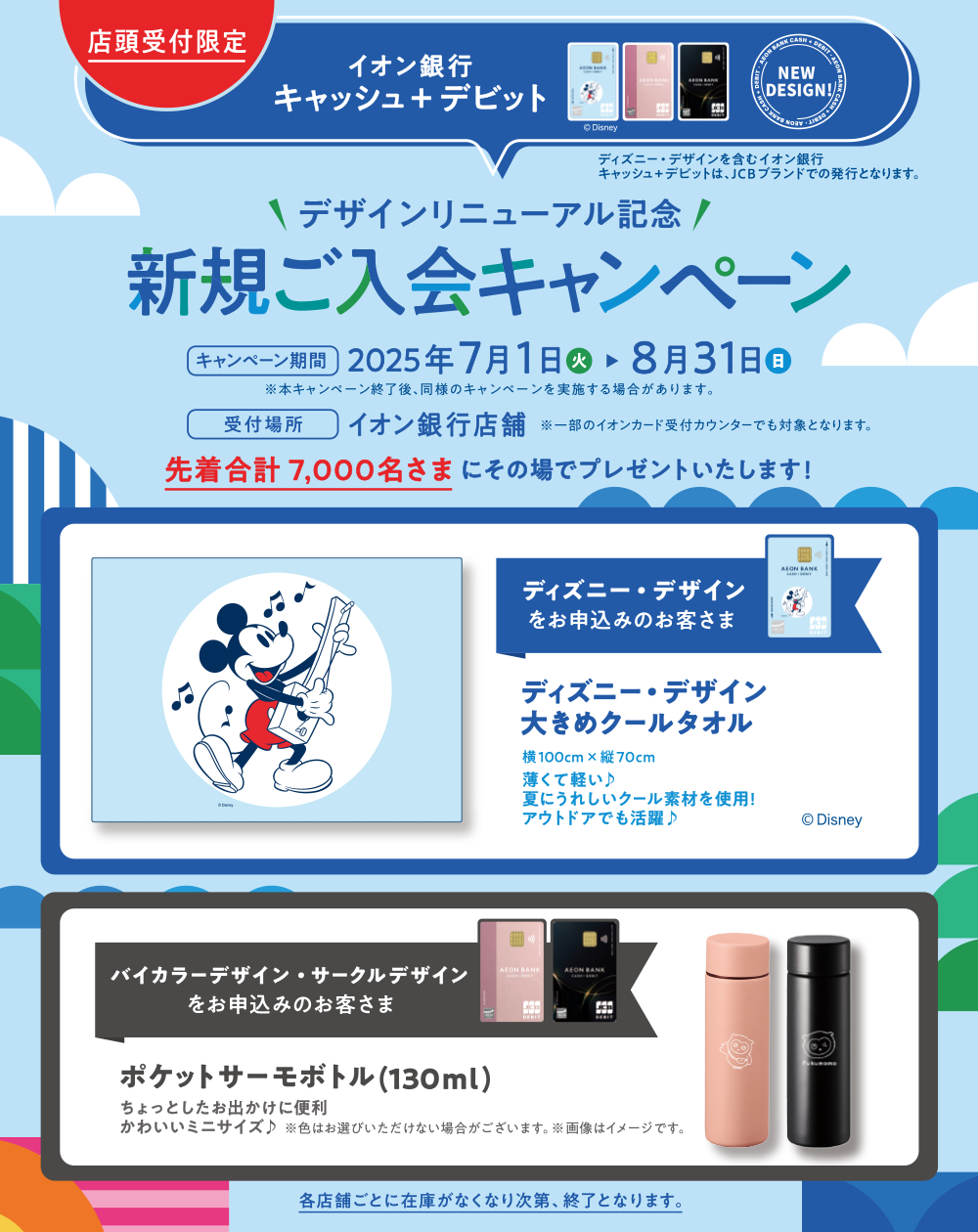 店頭受付限定 イオン銀行 キャッシュ＋デビット ディズニー・デザインを含むイオン銀行 キャッシュ＋デビットは、JCBブランドでの発行となります。 デザインリニューアル記念 新規ご入会キャンペーン キャンペーン期間 2025年7月1日（火）～8月31日（日） ※本キャンペーン終了後、同様のキャンペーンを実施する場合があります。 受付場所 イオン銀行店舗 ※一部のイオンカード受付カウンターでも対象となります。 先着合計7,000名さまにその場でプレゼントいたします！ ディズニー・デザインをお申込みのお客さま ディズニー・デザイン 大きめクールタオル 横100cm×縦70cm 薄くて軽い♪夏にうれしいクール素材を使用！アウトドアでも活躍♪ バイカラーデザイン・サークルデザインをお申込みのお客さま ポケットサーモボトル（130ml）ちょっとしたお出かけに便利 かわいいミニサイズ♪ ※色はお選びいただけない場合がございます。※画像はイメージです。 各店舗ごとに在庫がなくなり次第、終了となります。