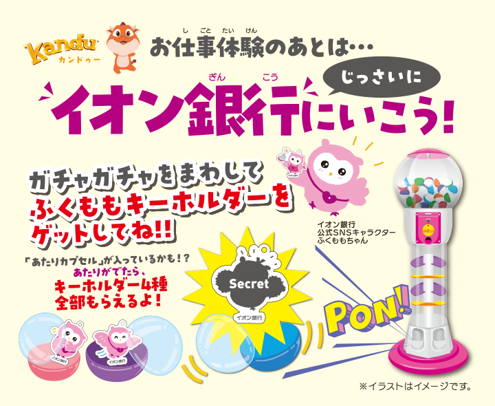 Kanduカンドゥー お仕事体験のあとは・・・じっさいに イオン銀行にいこう! ガチャガチャをまわしてふくももキーホルダーをゲットしてね!! 「あたりカプセル」が入っているかも!? あたりがでたら、キーホルダー4種全部もらえるよ! イオン銀行公式SNSキャラクターふくももちゃん ※イラストはイメージです。