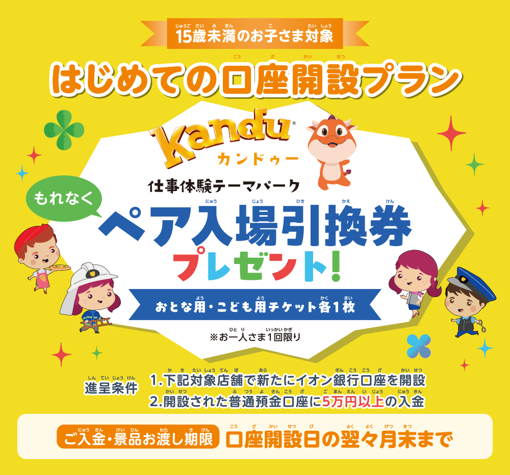15歳未満のお子さま対象 はじめての口座開設プラン kanduカンドゥー 仕事体験テーマパークもれなくペア入場引換券プレゼント！おとな用・こども用チケット各1枚※お一人さま1回限り 進呈条件1.下記対象店舗で新たにイオン銀行口座を開設2.開設された普通預金口座に5万円以上の入金 ご入金・景品お渡し期限口座開設日の翌々月末まで