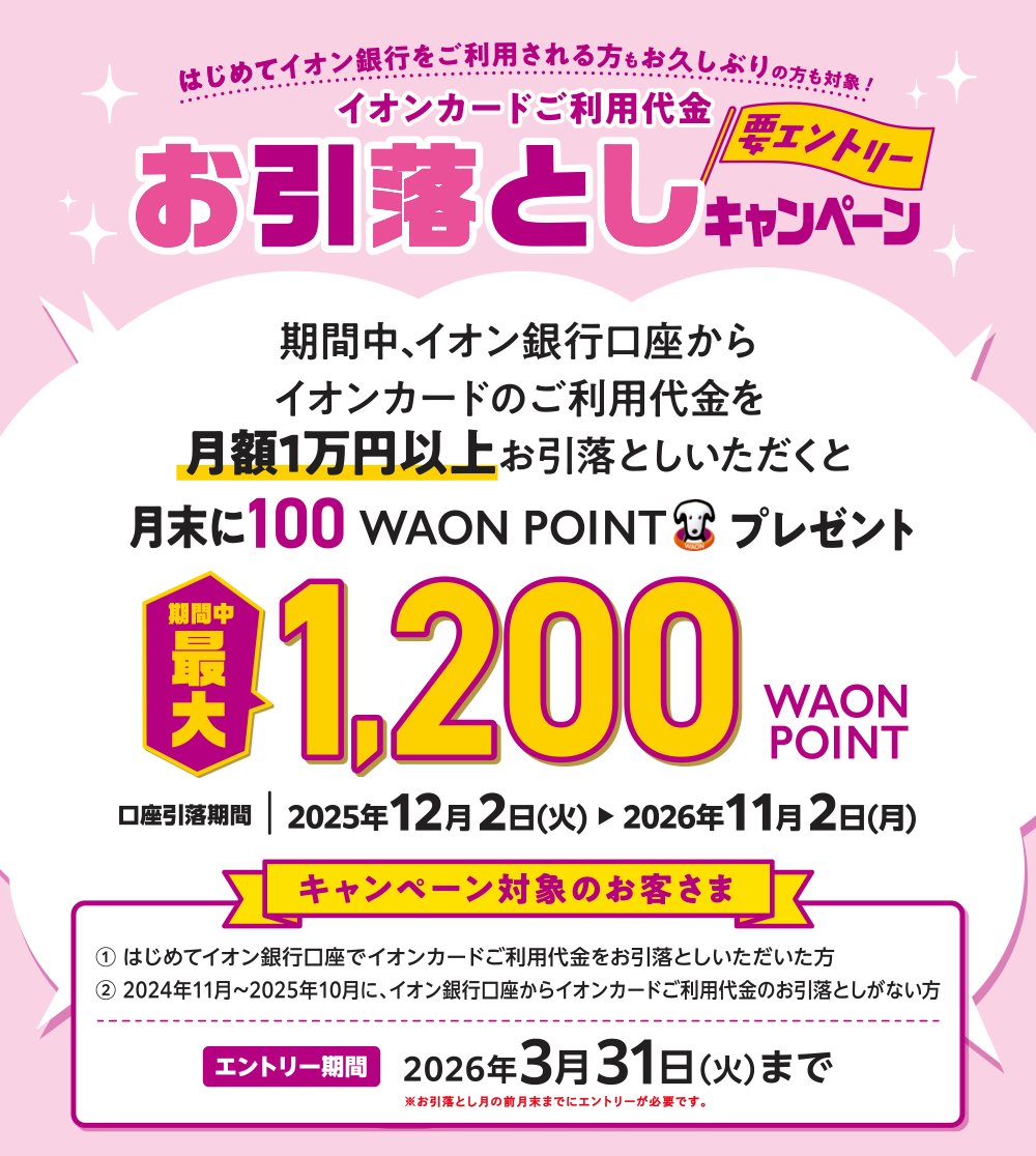 はじめてイオン銀行をご利用される方もお久しぶりの方も対象！ イオンカードご利用代金お引落としキャンペーン 要エントリー 期間中、イオン銀行口座からイオンカードのご利用代金を月額1万円以上お引落としいただくと月末に100WAON POINTプレゼント 期間中最大1,200WAON POINT 口座引落期間｜2025年12月2日（火）▶2026年11月2日（月） キャンペーン対象のお客さま ①はじめてイオン銀行口座でイオンカードご利用代金をお引落としいただいた方 ②2024年11月～2025年10月に、イオン銀行口座からイオンカードご利用代金のお引落としがない方 エントリー期間 2026年3月31日（火）まで ※お引落とし月の前月末までにエントリーが必要です。