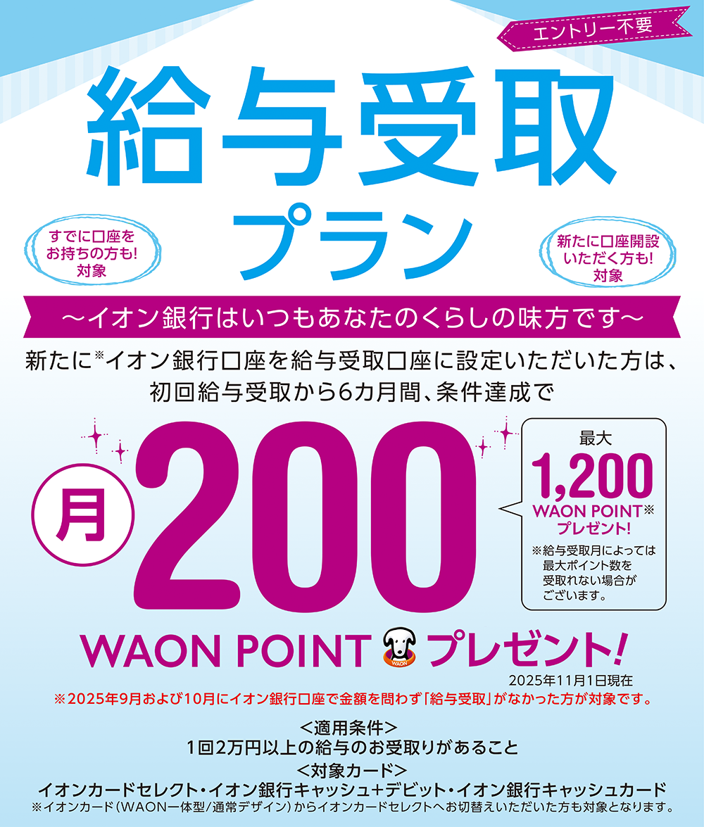エントリー不要 給与受取プラン すでに口座をお持ちの方も！対象 新たに口座開設いただく方も！対象 ～イオン銀行はいつもあなたのくらしの味方です～ 新たに※イオン銀行口座を給与受取口座に設定したいただいた方は、初回給与受取から6カ月間、条件達成で月200WAON POINTプレゼント！ 最大1,200WAON POINT※プレゼント！ ※給与受取月によっては最大ポイント数を受取れない場合がございます。 2025年11月1日現在 ※2025年9月および10月にイオン銀行口座で金額を問わず「給与受取」がなかった方が対象です。 ＜適用条件＞1回2万円以上の給与のお受取りがあること ＜対象カード＞イオンカードセレクト・イオン銀行キャッシュ＋デビット・イオン銀行キャッシュカード ※イオンカード（WAON一体型／通常デザイン）からイオンカードセレクトへお切替えいただいた方も対象となります。