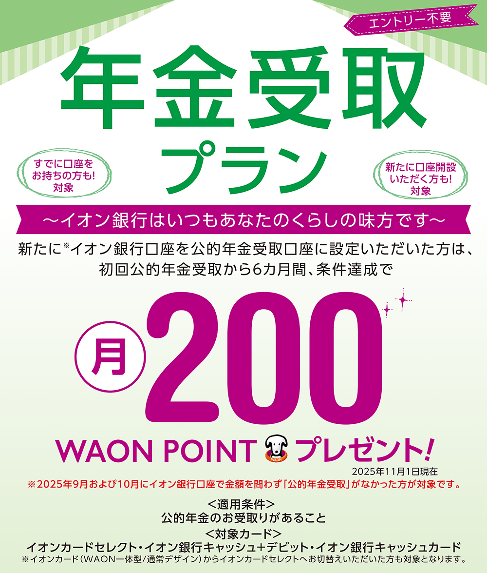 エントリー不要 年金受取プラン すでに口座をお持ちの方も！対象 新たに口座開設いただく方も！対象 ～イオン銀行はいつもあなたのくらしの味方です～ 新たに※イオン銀行口座を年金受取口座に設定いただいた方は、初回公的年金受取から6カ月間、達成条件で月200WAON POINTプレゼント！ 2025年11月1日現在 ※2025年9月および10月にイオン銀行口座で金額を問わず「公的年金受取」がなかった方が対象です。 ＜適用条件＞公的年金のお受取りがあること ＜対象カード＞イオンカードセレクト・イオン銀行キャッシュ＋デビット・イオン銀行キャッシュカード ※イオンカード（WAON一体型／通常デザイン）からイオンカードセレクトへお切替えいただいた方も対象となります。