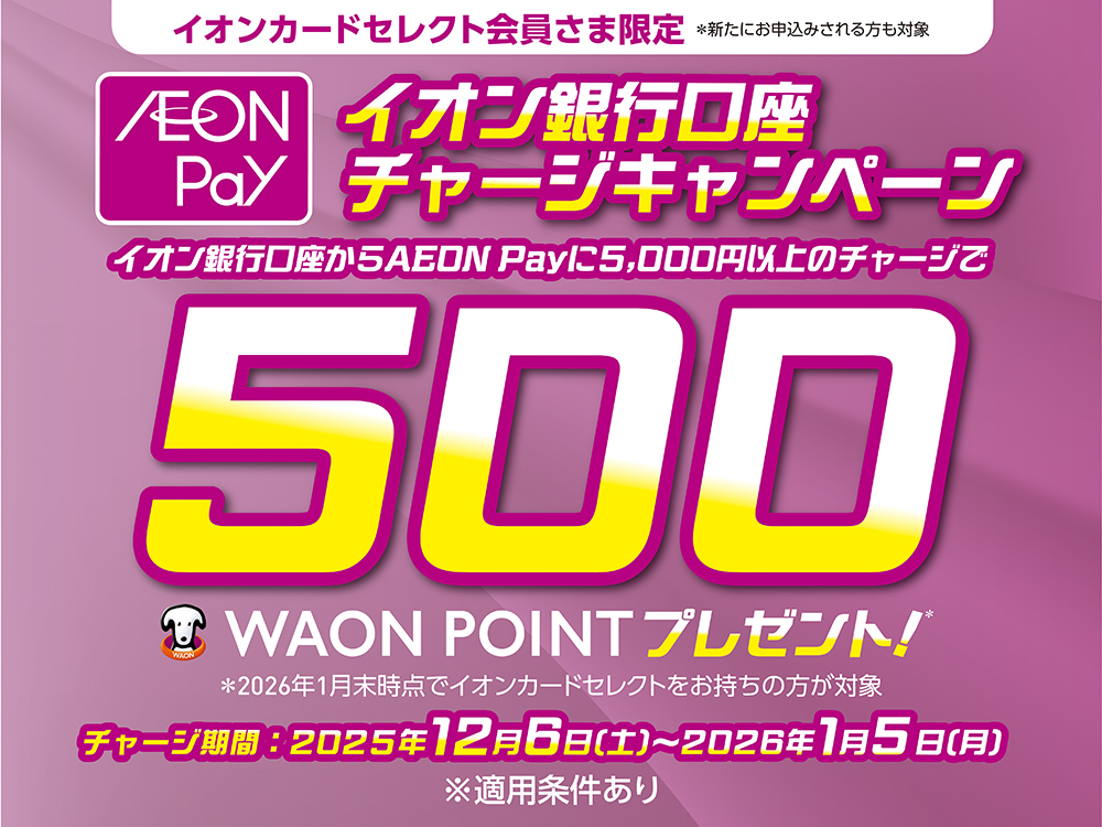 イオンカードセレクト会員さま限定※新たにお申込みされる方も対象 AEON Payイオン銀行口座チャージキャンペーン イオン銀行口座からAEON Payに5,000円以上のチャージで500WAON POINTプレゼント！※2026年1月末時点でイオンカードセレクトをお持ちの方が対象 チャージ期間:2025年12月6日（土）～2026年1月5日（月）※適用条件あり