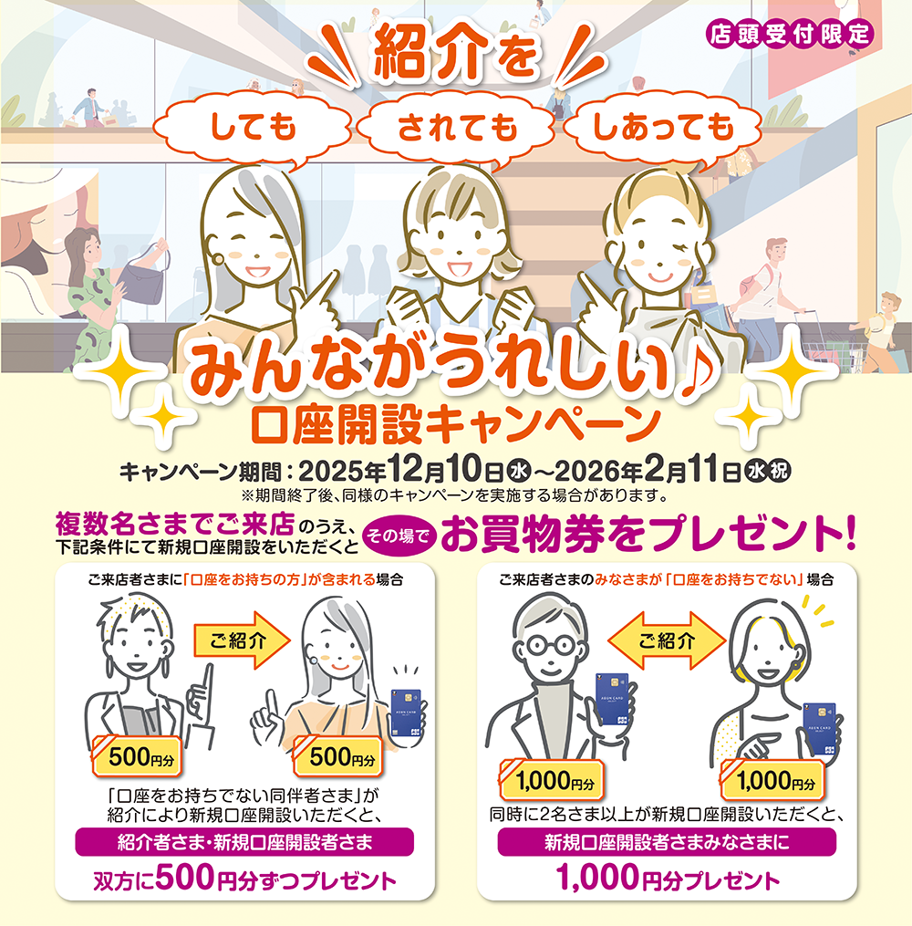店舗受付限定＼紹介を／しても されても しあっても みんながうれしい♪口座開設キャンペーン キャンペーン期間：2025年12月10日水～2026年2月11日水祝 ※期間終了後、同様のキャンペーンを実施する場合があります。 複数名さまでご来店のうえ、下記条件にて新規口座開設をいただくとその場でお買物券をプレゼント！ご来店者さまに「口座をお持ちの方」が含まれる場合 「口座をお持ちでない同伴者さま」が紹介により新規口座開設いただくと、紹介者さま・新規口座開設者さま双方に500円分ずつプレゼント ご来店者さまのみなさまが「口座をお持ちでない」場合 同時に2名さま以上が新規口座開設いただくと、新規口座開設者みなさまに1,000円分プレゼント