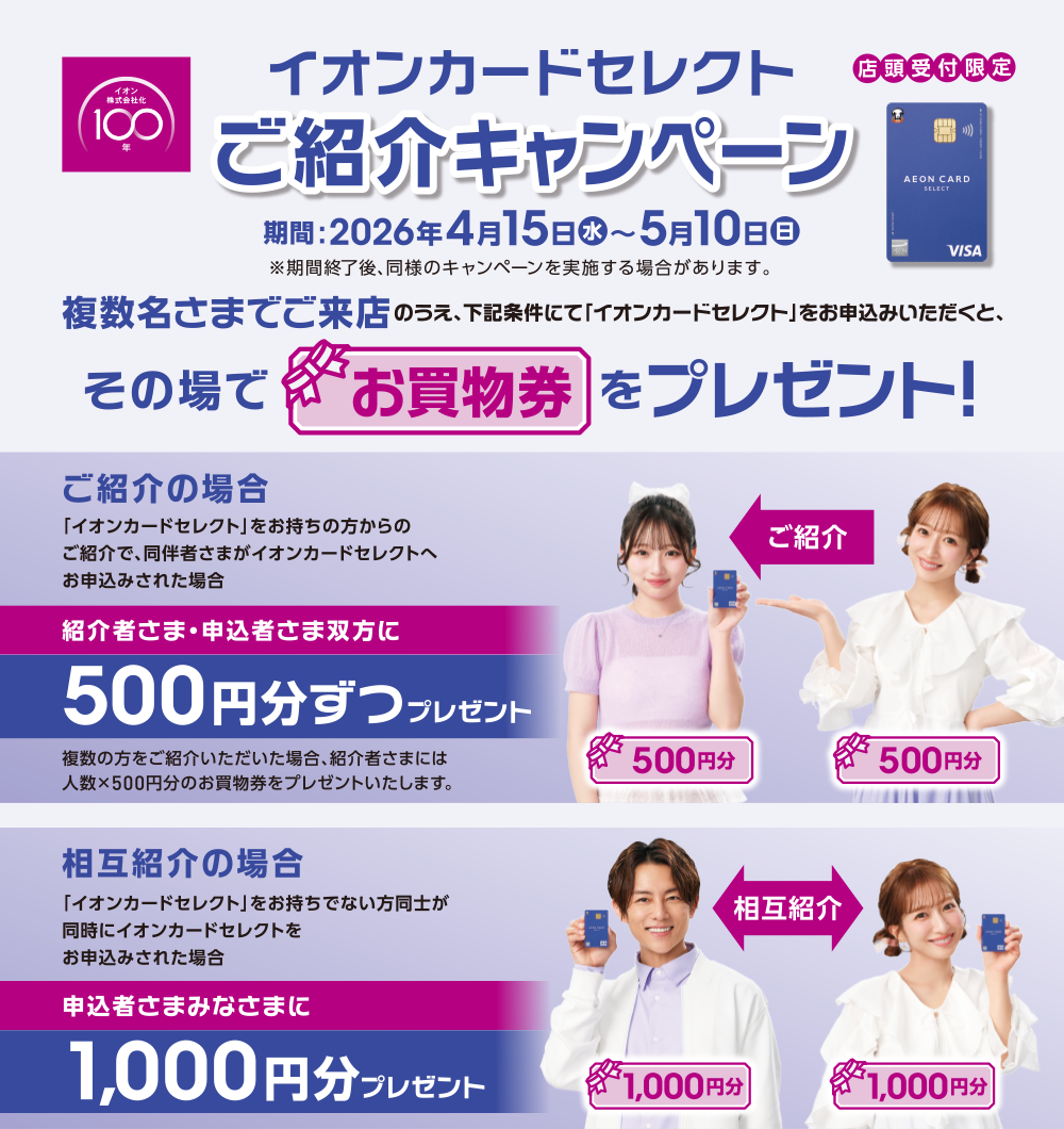 イオンカードセレクトご紹介キャンペーン 期間2026年4月15日（水）～5月10日（日）※期間終了後、同様のキャンペーンを実施する場合があります。複数名様のご来店のうえ、下記条件にて「イオンカードセレクト」をお申込みいただくと、その場でお買物券をプレゼント！ご紹介の場合「イオンカードセレクト」をお持ちの方からのご紹介で、同伴者さまがイオンカードセレクトへお申込みされた場合紹介者さま・申込者さま双方に500円ずつプレゼント 複数の方をご紹介いただいた場合、紹介者さまには人数×500円分のお買物券をプレゼントいたします。 相互紹介の場合「イオンカードセレクト」をお持ちでない方同士が同時にイオンカードセレクトをお申込みされた場合 申込者さまみなさまに1000円分プレゼント